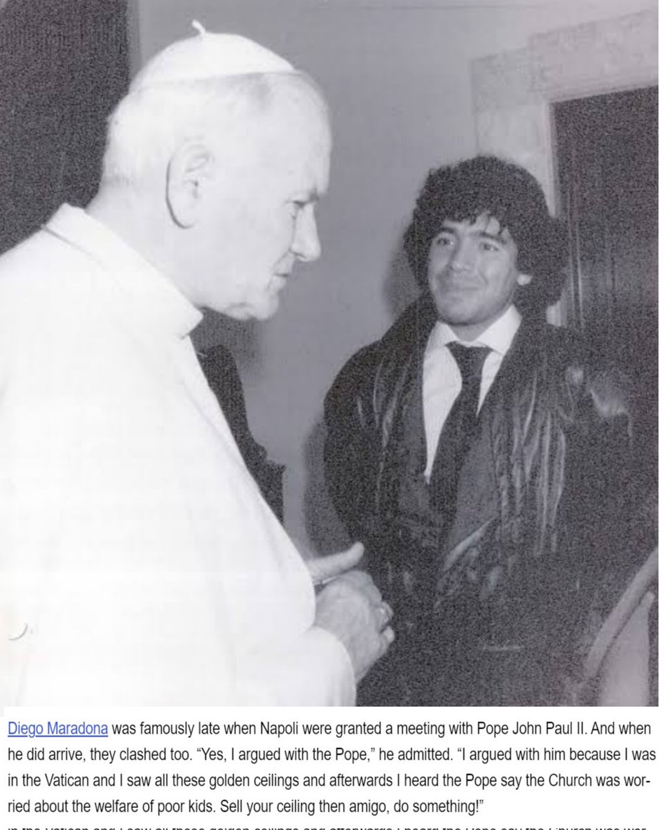 “Yes, I argued with the Pope.'

“I argued with him because I was in the Vatican and I saw all these golden ceilings and afterwards I heard the Pope say the Church was worried about the welfare of poor kids.'

'Sell your ceiling then amigo, do something!” - Diego Maradona🐐