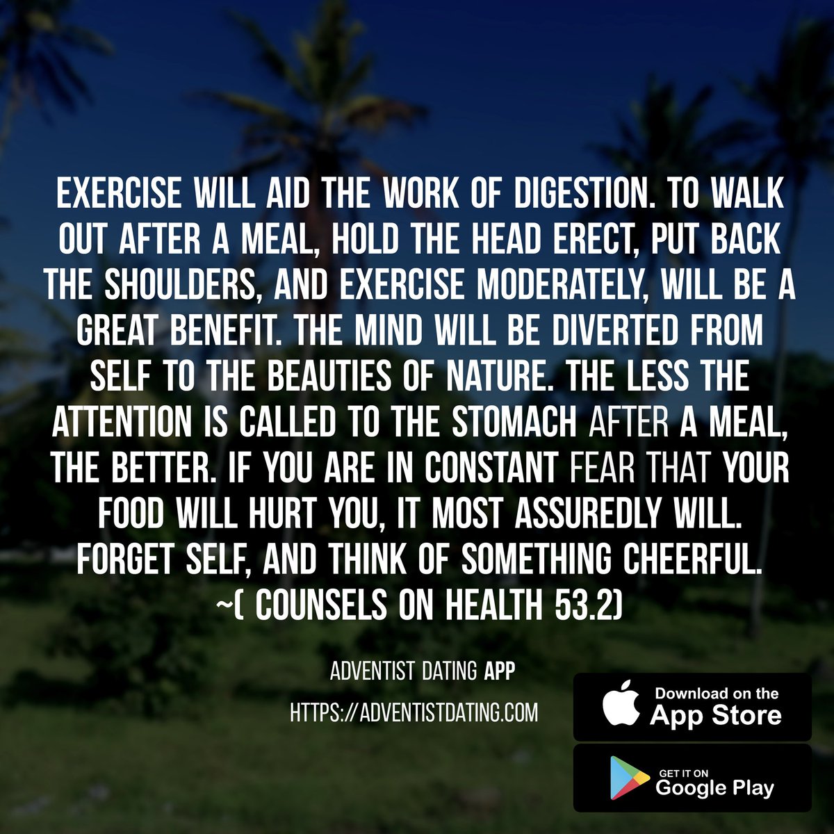 Exercise will aid the work of digestion. To walk out after a meal, hold the head erect, put back the shoulders, and exercise moderately, will be a great benefit. ( Counsels on Health 53.2)
#SDA #adventist #sdachurch #AdventistDating  #Adventistsingles