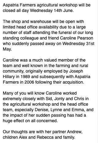 Aspatria Farmers agricultural workshop will be closed all day Wednesday 14th June due to a large number of staff attending the funeral of our long standing colleague and friend Caroline Pearson who suddenly passed away on Wednesday 31st May.