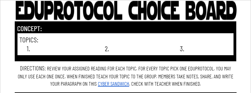 Another iteration of the #Eduprotocol Choiceboard. The purpose of this one is to promote student discourse. Stdnts are assigned 3 topics and will choose eduprotocols to teach topics to group members. Members will complete a #cybersandwich to collect info. 
docs.google.com/document/d/1Kd…