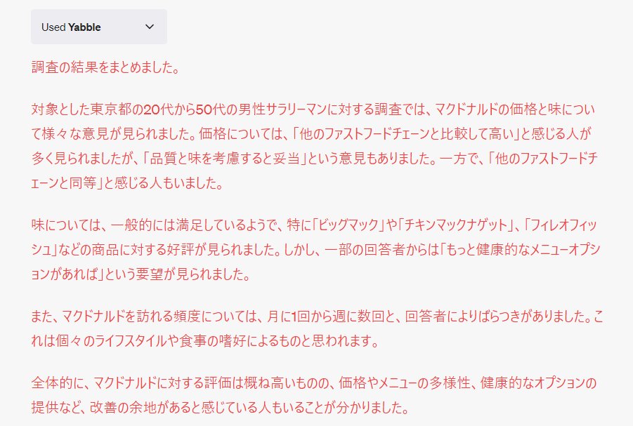 kaoruokasaku's tweet photo. マーケティング調査プラグイン「Yabble」使ってみた
ChatGPTのプラグインYabble※
※Yabbleはマーケティング調査を行うためのプラグインです。
調査が実行され、結果が得られると、それをユーザーに表示します。
📝プロンプト
1.マクドナルドの価格と味にユーザーが満足しているか調査してください
2.東京都の20代~50代男性サラリーマンに焦点を当ててください。
💪結果
添付画像参照
🧐ガチ感想
それっぽい結果が出てスゴイとは思いましたが、この情報がどこまで本当かはかなり怪しいと感じました。
アンケートは1通1通集めている過程が見えないと信用できないです。
実際業務効率化に使えるChatGPTやプラグインはスレッドで紹介👇
#ChatGPT