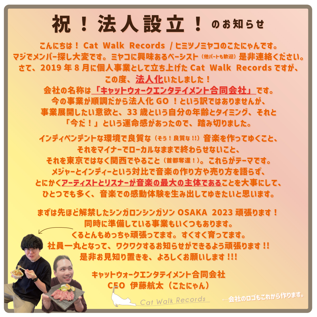 🐈会社設立のご報告🐈

2019年から運営する音楽レーベルを母体に、
この度、合同会社を設立しました🎉

その名も！

／
キャットウォーク
エンタテイメント
合同会社
＼

関西を拠点に、ひとつでも多くの
音楽感動体験を生み出せるよう、
なんでもやる会社です！
どうぞお見知り置きを！