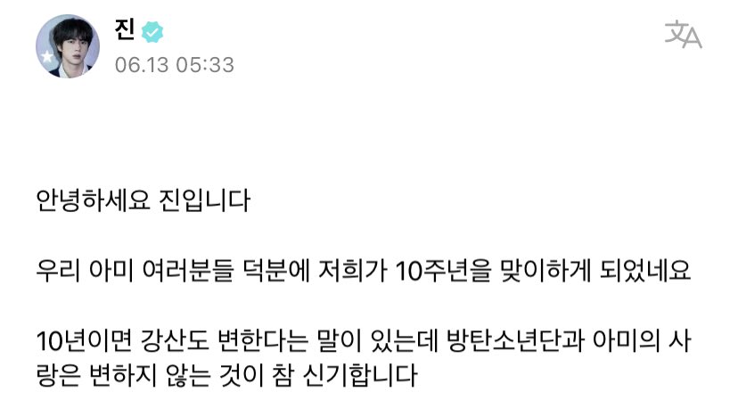 btsbaragi_jk's tweet photo. 230613 Jin on Weverse

🐹 Hello, it’s Jin. 

Thanks to you all, our ARMYs, we get to celebrate/welcome our 10th anniversary. 

There’s a saying that even rivers and mountains change if it’s 10 years, but it’s quite fascinating/amazing that BTS and ARMY’s love doesn’t change. 
+ https://t.co/qnjZOOCmTs