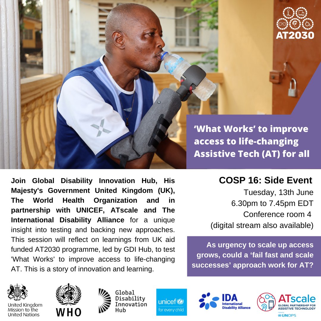 Man in Sierra Leone, holding and drinking from a water bottle using a soft fit prosthetic lower arm. He is sitting outside and wearing a blue t-shirt. With copy: 'Join Global Disability Innovation Hub, His Majesty's Government United Kingdom (UK), The World Health Organization and in partnership with UNICEF, ATscale and The International Disability Alliance for a unique insight into testing and backing new approaches. This session will reflect on learnings from UK aid funded AT2030 programme, led by GDI Hub, to test 'What Works' to improve access to life-changing AT. This is a story of innovation and learning.' Tuesday, 13th June. 6.30pm to 7.45pm EDT. Conference room 4, digital stream available. As urgency to scale up access grows, could a ‘fail fast and scale successes’ approach work for AT? With organisational logos.