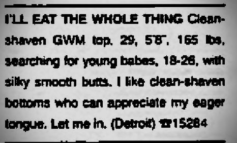 He’ll eat the whole thing! 

Source: Kick! (Detroit, MI) - April 1999 #gay #lgbtqhistory #personalads #gaymichigan #bottoms #butts