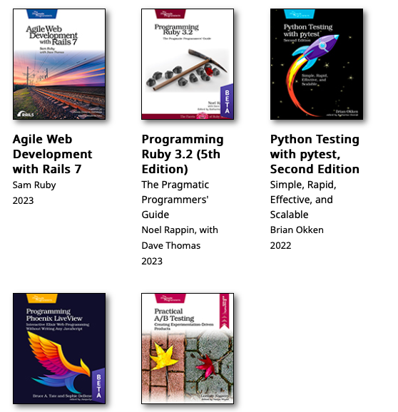 Best Sellers

Agile Web Development w/ Rails 7 - @samruby

Programming Ruby 3.2 5ed @noelrap

Python Testing w/ pytest 2ed @brianokken

Programming Phoenix LiveView @sm_debenedetto @redrapids

Practical A/B Testing @LeemayNassery 

pragprog.com/best_sellers/