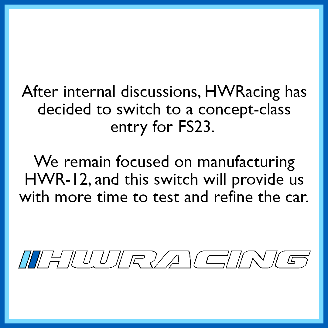 After internal discussions, HWRacing has decided to switch to a concept-class entry for FS23. 

We remain focused on manufacturing HWR-12, and this switch will provide us with more time to test and refine the car.