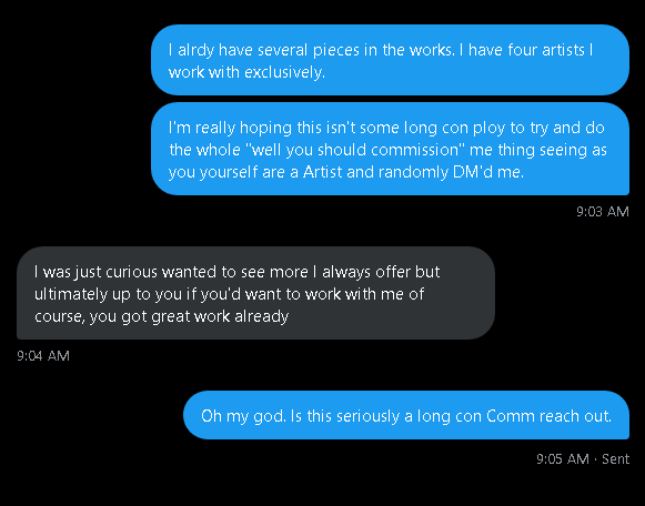KingBeardoVT's tweet photo. I hate to be that person but seriously "Fuck anyone that does this" You're ruining my wanting to keep DM's open cause you long con me into trying to get a fucking commission. I don't care how good "your art" looks. 

I have four artist I will exclusively use. You. Are. Not. One. Of. Them! And from now on if your a a*rtist twitter account and you rando DM me first thing I'm gonna say is "I don't need a commission and if you wanna talk to me its 5 dollars." And then I'm gonna link my venmo.