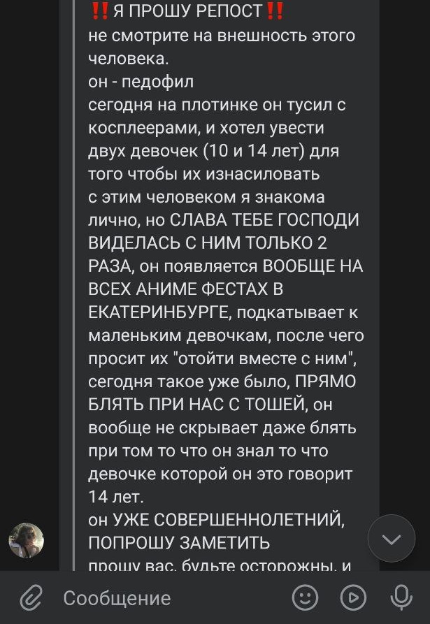 ‼️РП‼️

Этот чел педофил, который пристает к косплееркам и пытается увести их куда-то, чтобы изнасиловать

‼️Если вы из екб и увидели, что этот чел лезет к каким-то девочкам, ведет их куда-то, пристает к косплееркам на фестах, не стойте в стороне, может случиться непоправимое‼️