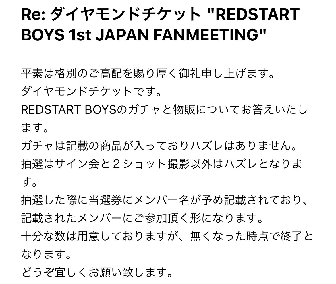 REDSTART BOYS 1st FANMEETING

メールで聞いてみた〜
・ガチャ→ハズレ無し
・抽選会→ハズレあり(？)
・特典のメンバーは予め抽選券に記載してある
・売り切れあり

丁寧にすぐ答えてくれてありがたいよ🥲🥲