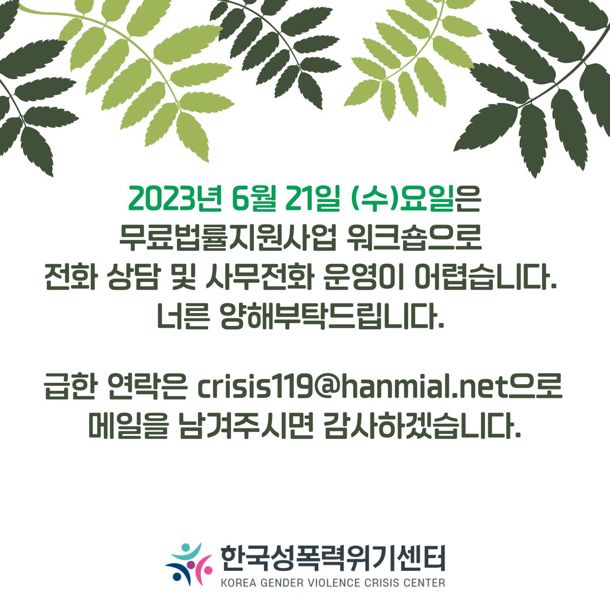 🌿2023년 6월 21일 (수)요일은 무료법률지원사업 워크숍으로 전화 상담 및 사무전화 운영이 어렵습니다. 
너른 양해부탁드립니다. 
🌵급한 연락은 crisis119@hanmail.net으로 메일을 남겨주시면 감사하겠습니다.