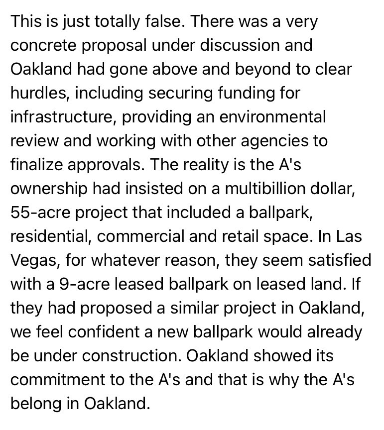 This is just totally false. There was a very concrete proposal under discussion and Oakland had gone above and beyond to clear hurdles, including securing funding for infrastructure, providing an environmental review and working with other agencies to finalize approvals. The reality is the A's ownership had insisted on a multibillion dollar, 55-acre project that included a ballpark, residential, commercial and retail space. In Las Vegas, for whatever reason, they seem satisfied with a 9-acre leased ballpark on leased land. If they had proposed a similar project in Oakland, we feel confident a new ballpark would already be under construction. Oakland showed its commitment to the A's and that is why the A's belong in Oakland.