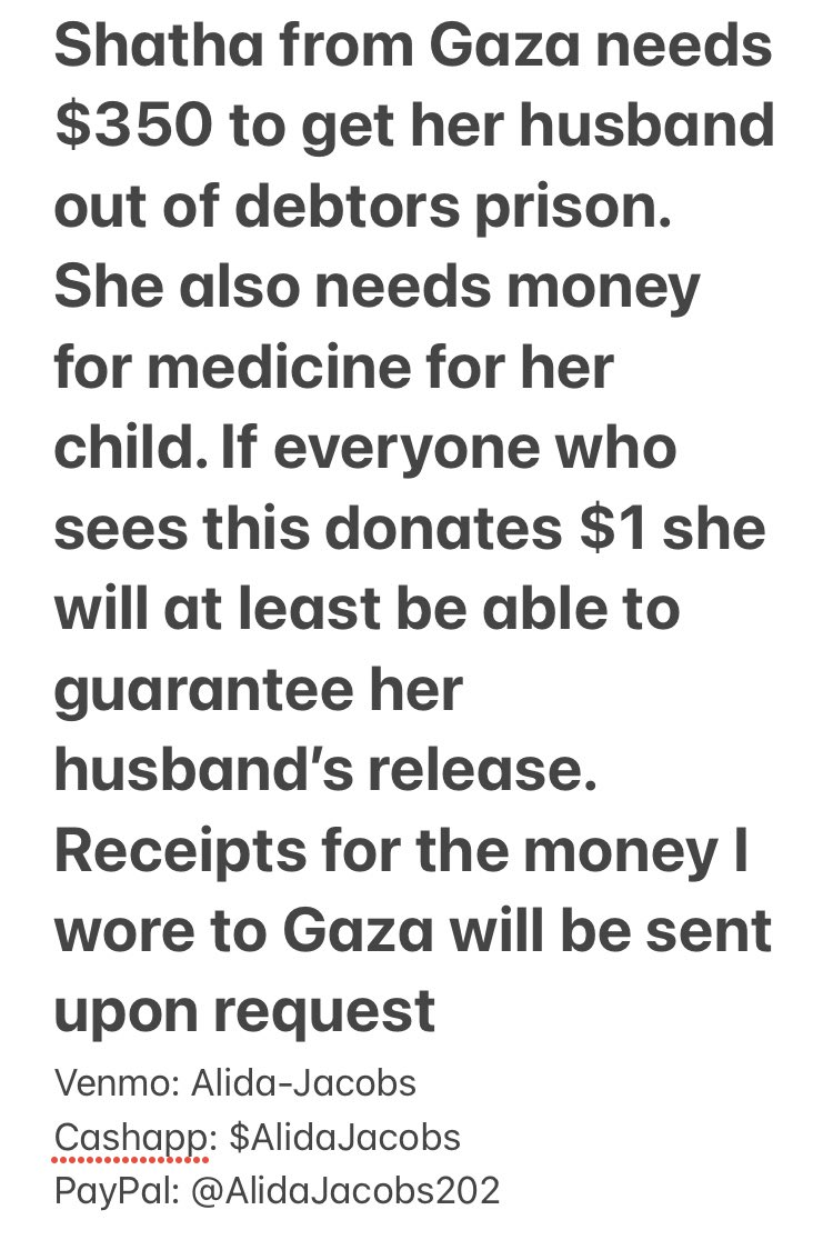 Shatha from Gaza needs $350 to get her husband out of debtors prison. She also needs money for medicine for her child. If everyone who sees this donates $1 she will be able to guarantee her husband’s release. Receipts for the money I wire to Gaza will be sent upon request