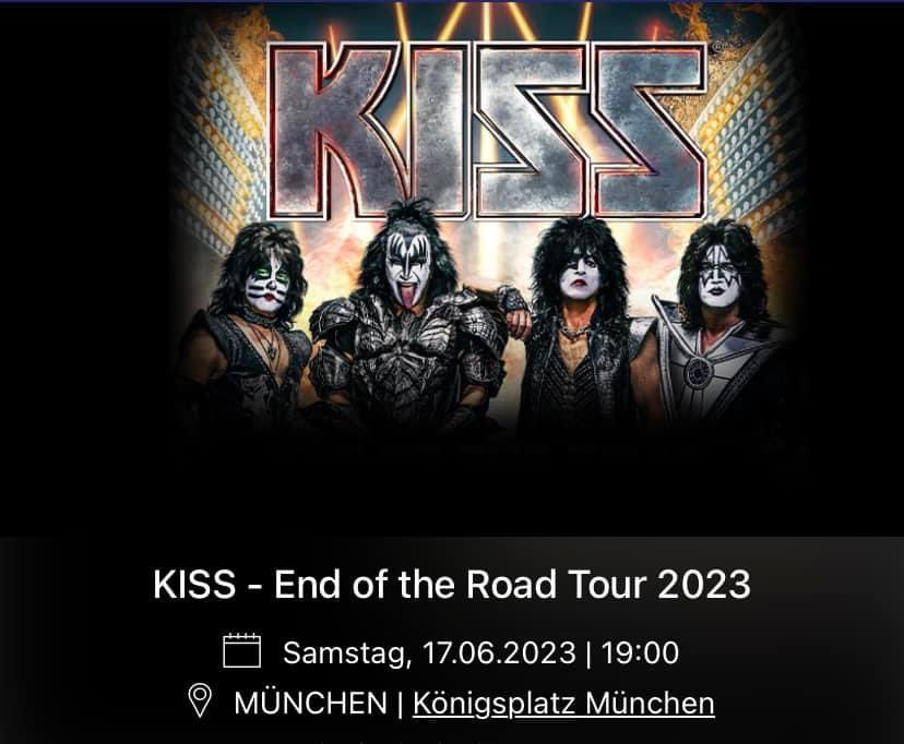 End Of The Road Tour 2023 
The Final 50 Shows 
The Upcoming European Leg

Jun 17/🇩🇪Munich, Germany  ← Next
Jun 19/🇵🇱Krakow, Poland
Jun 21/🇩🇪Dresden, Germany 
Jun 22/🇩🇪Berlin, Germany 
Jun 25/🇪🇸Cartagene, Spain 
Jun 27/🇫🇷Lyon, France 
Jun 29/🇮🇹Lucca, Italy
#KISS #KISS50