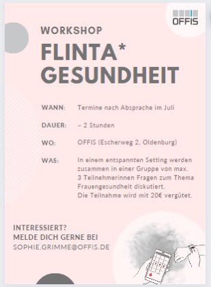 Let's talk about Women's Health! 
Wir suchen derzeit Frauen (FLINTA*), die an einem 2 Std. Workshop zum Thema Frauengesundheit teilnehmen möchten. 
Vergütet wird die Teilnahme mit 20€. 
Kennt ihr jemanden oder seid ihr interessiert? Meldet euch unter sophie.grimme@offis.de!
