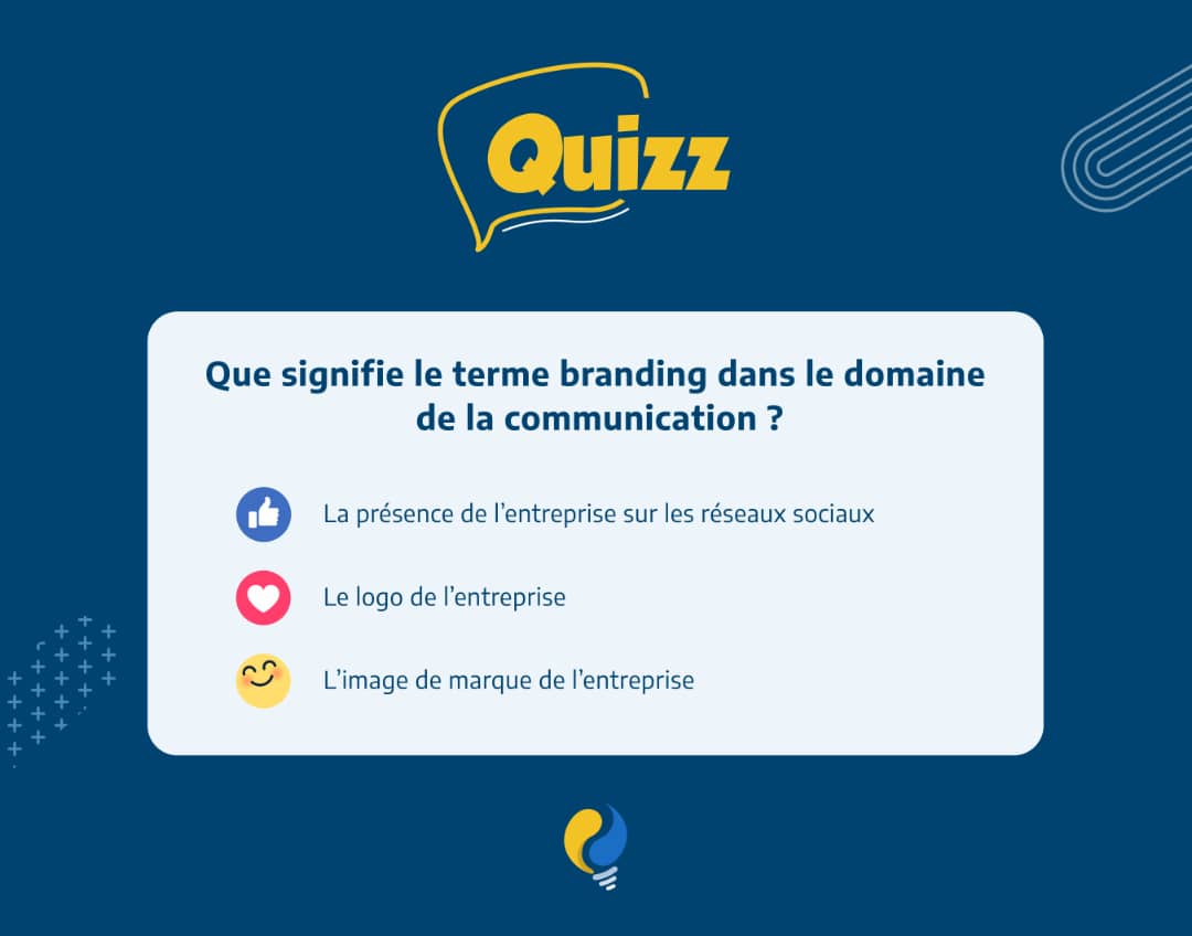 C'est l’instant LIGHT QUIZZ

Selon vous, que signifie le terme branding dans le domaine de la communication ?

Liker pour : la présence de l'entreprise sur les réseaux sociaux 

Mettez un cœur pour : le logo de l'entreprise 

Solidaire pour : l’image de marque de l'entreprise