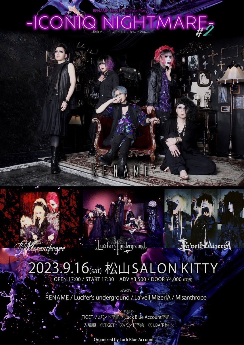 2023/09/16(土) 

松山SALON KITTY
『ｰICONIQ NIGHTMAREｰ#2』

開場/開演 17:00/17:30
前売/当日 ¥3500/¥4000(+1D)

・TIGET(tiget.net/events/252779)
　※7/1(土) 10:00~発売

RENAME
La’veil MizeriA
Lucifer’s underground
Misanthrope