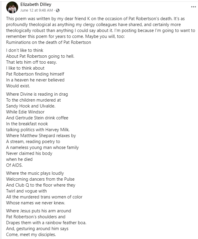 Ruminations on the Death of Pat Robertson, by KC 

I don’t like to think
About Pat Robertson going to hell.
That lets him off too easy.
I like to think about
Pat Robertson finding himself
In a heaven he never believed
Would exist.

1/5
