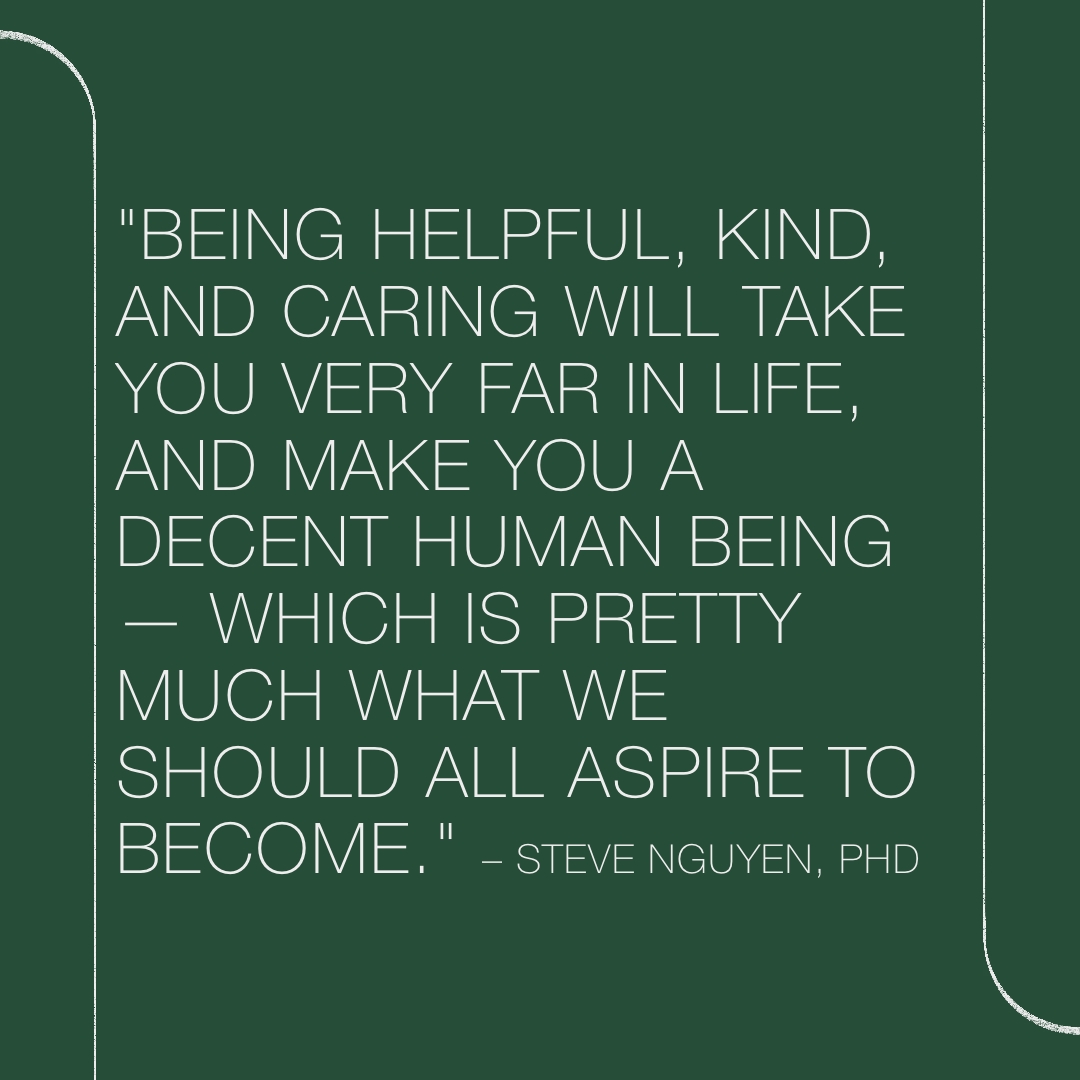 stevenguyenphd's tweet image. &quot;Being HELPFUL, KIND, and CARING will take you VERY FAR in life, and make you a DECENT human being — which is pretty much what we should ALL aspire to become.&quot; -Steve Nguyen, PhD