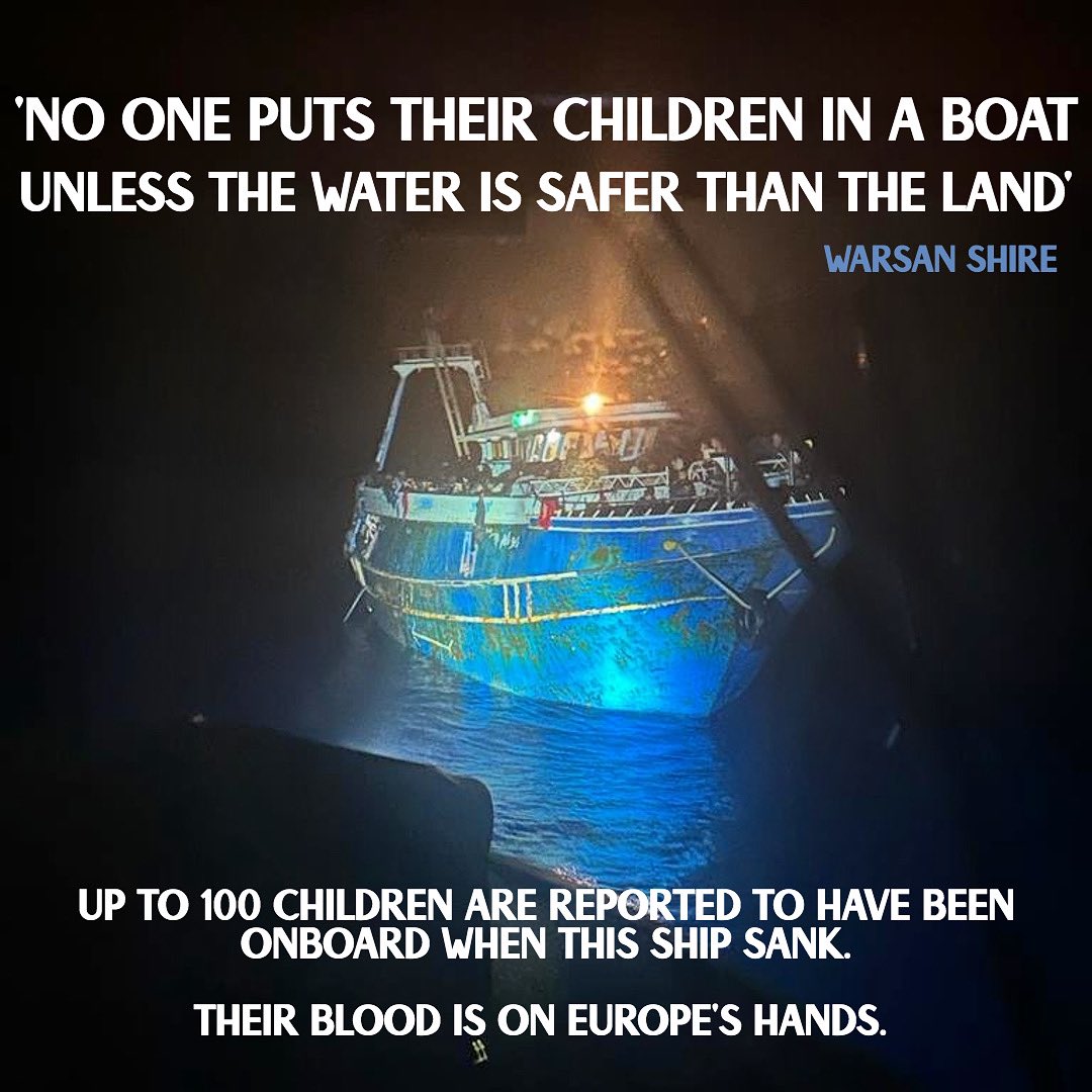 ‘you have to understand 
that no one puts their children on a boat 
unless the water is safer than the land’ warsan shire 

Up to 100 children are reported to have been onboard when this boat sank. Their blood is on Europe’s hands. 

#greece #shipwreck #shameoneu #borderskill