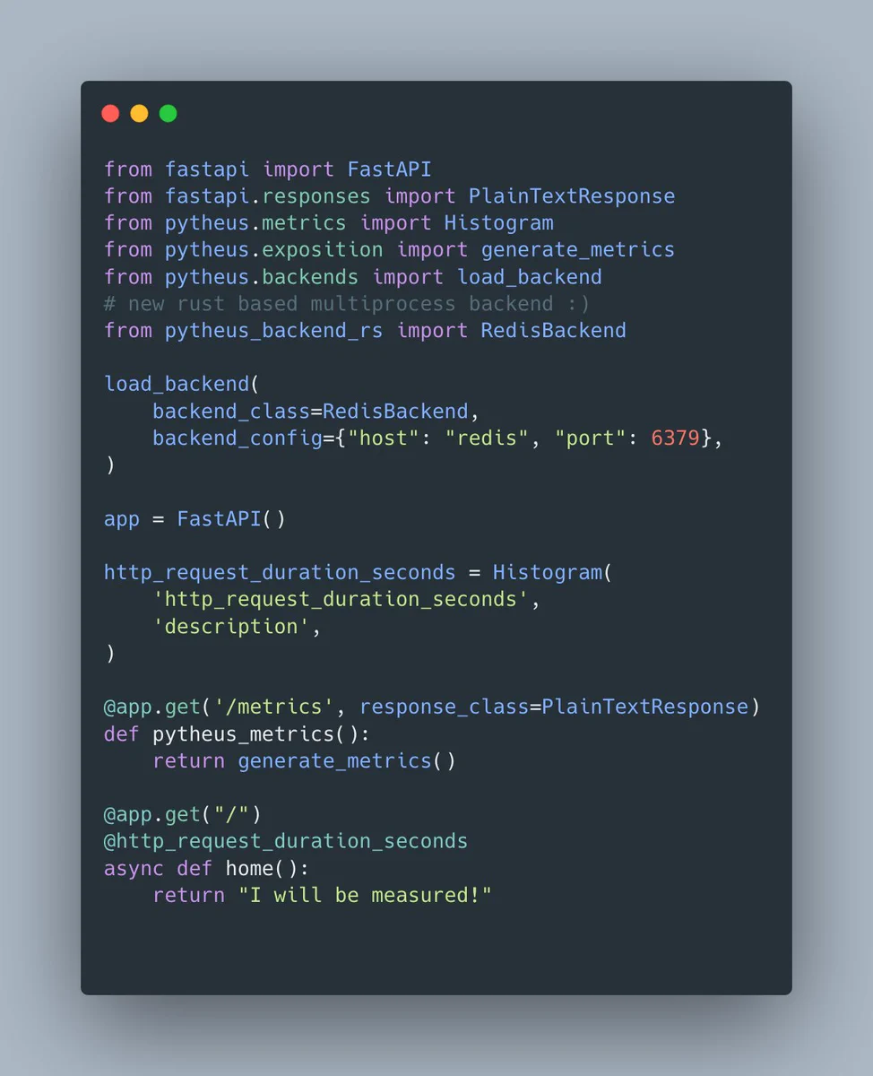 from fastapi import FastAPI
from fastapi.responses import PlainTextResponse
from pytheus.metrics import Histogram
from pytheus.exposition import generate_metrics
from pytheus.backends import load_backend
# new rust based multiprocess backend :)
from pytheus_backend_rs import RedisBackend

load_backend(
    backend_class=RedisBackend,
    backend_config={"host": "redis", "port": 6379},
)

app = FastAPI()

http_request_duration_seconds = Histogram(
    'http_request_duration_seconds',
    'description',
)

@app.get('/metrics', response_class=PlainTextResponse)
def pytheus_metrics():
    return generate_metrics()

@app.get("/")
@http_request_duration_seconds
async def home():
    return "I will be measured!"