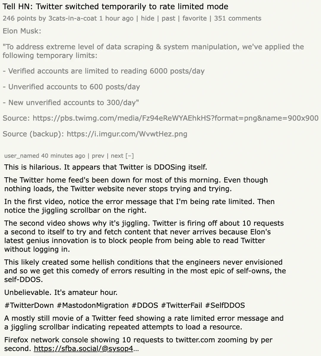	Tell HN: Twitter switched temporarily to rate limited mode
	246 points by 3cats-in-a-coat 1 hour ago | hide | past | favorite | 351 comments
	
Elon Musk:

"To address extreme level of data scraping & system manipulation, we've applied the following temporary limits:

- Verified accounts are limited to reading 6000 posts/day

- Unverified accounts to 600 posts/day

- New unverified accounts to 300/day"

Source: https://pbs.twimg.com/media/Fz94eReWYAEhkHS?format=png&name=900x900

Source (backup): https://i.imgur.com/WvwtHez.png

 user_named 40 minutes ago | prev | next [–]

This is hilarious. It appears that Twitter is DDOSing itself.

The Twitter home feed's been down for most of this morning. Even though nothing loads, the Twitter website never stops trying and trying.

In the first video, notice the error message that I'm being rate limited. Then notice the jiggling scrollbar on the right.

The second video shows why it's jiggling. Twitter is firing off about 10 requests a second to 