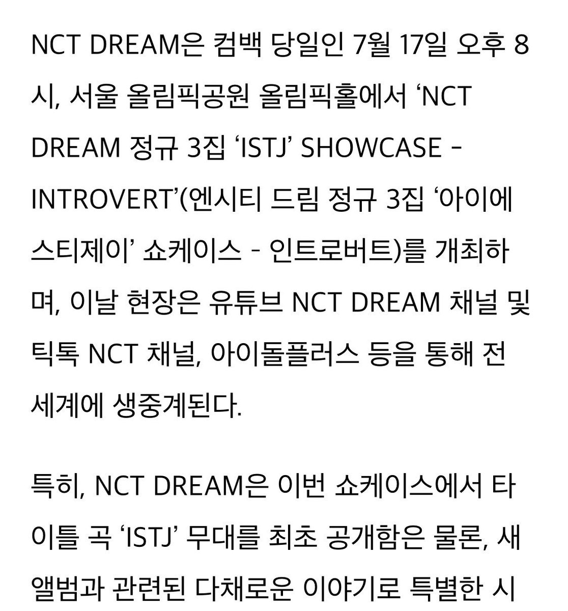 NCT DREAM to hold a showcase named <INTROVERT> to celebrate the release of 3rd album 'ISTJ'

🕛 July 17th, 8pm
📍Seoul Olympic Park Olympic Hall

Broadcast live worldwide on NCT DREAM's YouTube, on TikTok & Idol Plus

First stage of ISTJ & colorful behind stories about this album