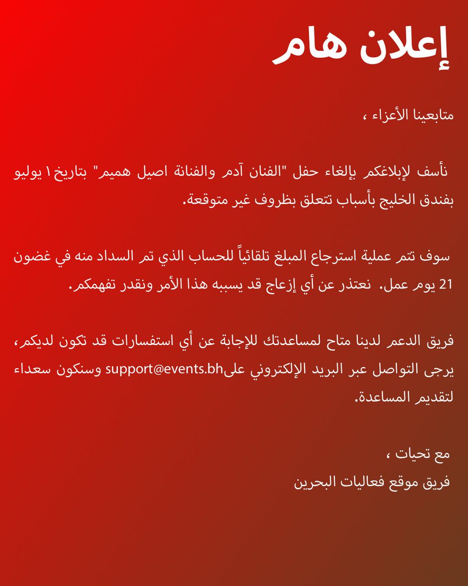 متابعينا الأعزاء ،

 نأسف لإبلاغكم بإلغاء حفل "الفنان آدم والفنانة اصيل هميم" بتاريخ ١ يوليو بفندق الخليج بأسباب تتعلق بظروف غير متوقعة.

 سوف تتم عملية استرجاع المبلغ تلقائيًا للحساب الذي تم السداد منه في غضون 21 يوم عمل.  نعتذر عن أي إزعاج قد يسببه هذا الأمر ونقدر تفهمكم.