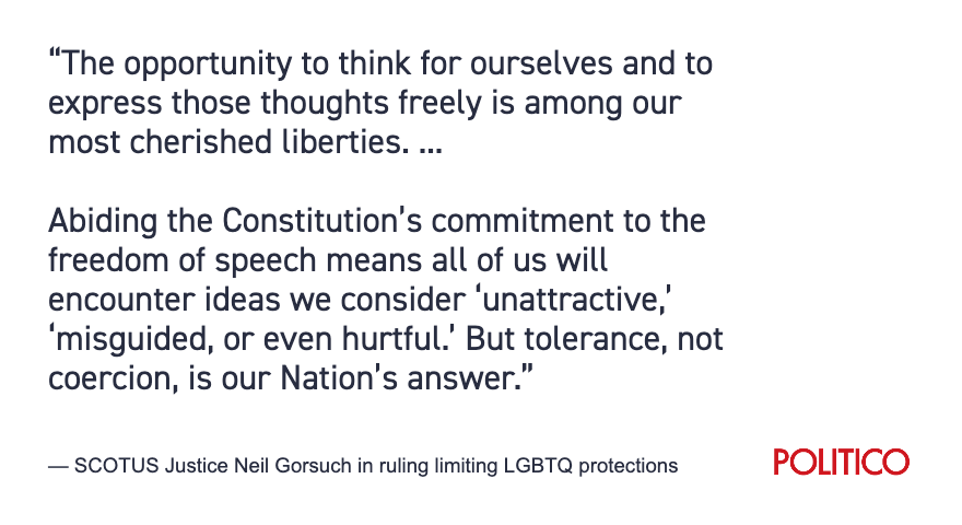 Justice Gorsuch wrote in the majority opinion limiting LGBTQ protections that Colorado had tried 'to force an individual to speak in ways that align with its views but defy her conscience.” He also declared that those opposed to same-sex marriage were entitled to “tolerance.”