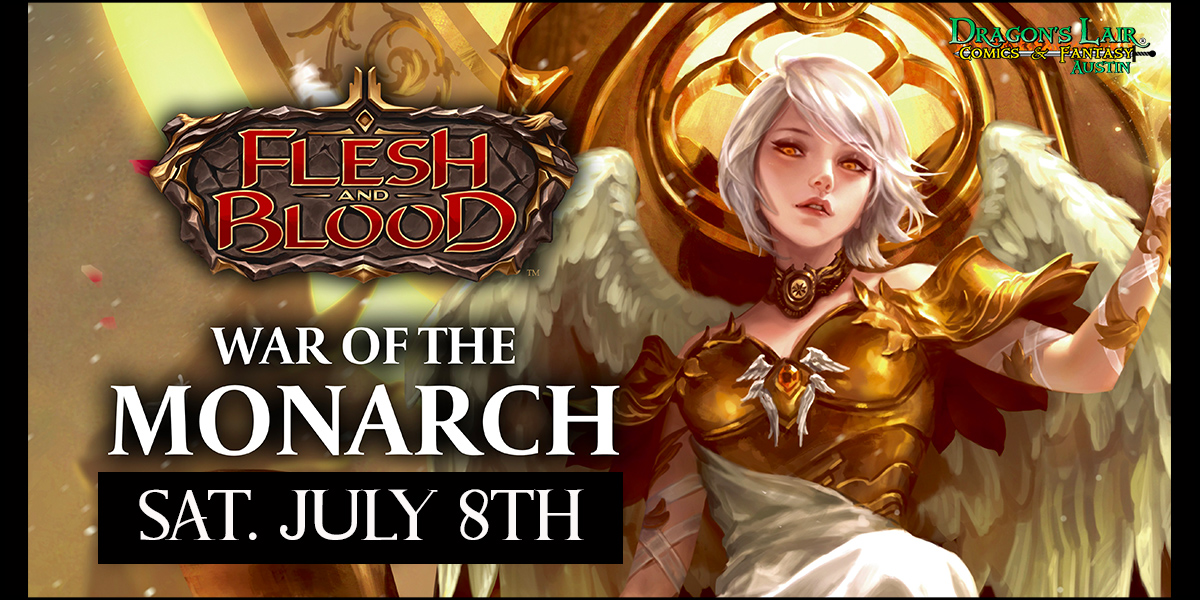 Flesh &amp; Blood: War of the Monarch Draft &amp; Prerelease
Date: July 8th
Start Time: 12 noon
Cost: $20
Seat Cap: 32
Dragon's Lair Comics &amp; Fantasy Austin is proud to host the pre-release for Flesh and Blood's newest supplementary set: Dusk Till Dawn.
