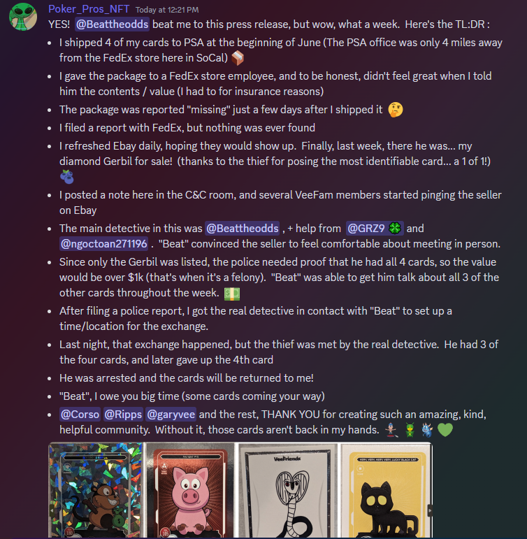 A wild story with the best ending straight from VeeFriends Discord cards channel.

TLDR: 4 cards shipped out for grading, stolen, and later reclaimed!

Big shout out to <a href="/BeatTheOdds17/">Kelso</a>, GRz9, &amp; <a href="/Vynau101225/">Le | ngoctoan271196 ♐️🇻🇳</a> for helping the cards find there way home. Big W for the VeeFriends