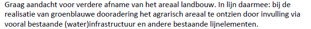 Ontzien van het agrarische areaal bij de realisatie van de groenblauwe dooradering. Invulling vooral
via bestaande (water)infrastructuur en andere bestaande lijnelementen. Via <a href="/LTONoord/">LTO Noord</a> <a href="/BBBZuidHolland/">BBB Zuid-Holland</a>