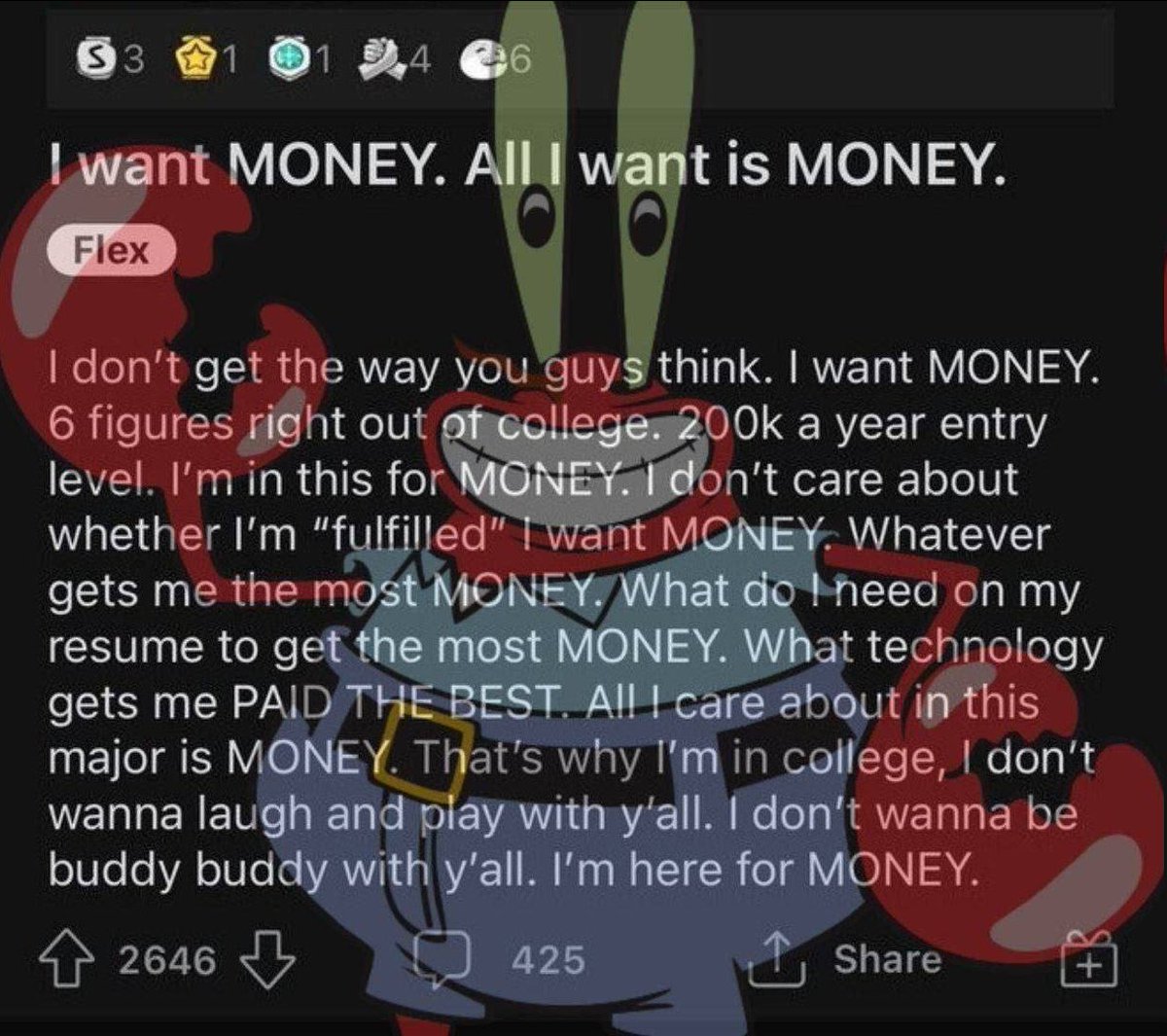 I want $BUTTER. All I want is $BUTTER.

I don't get the way you guys think. I want $BUTTER. 6 figures right out of college. 200k a year entry level. I'm in this for $BUTTER. I don't care about whether I'm "fulfilled", I want $BUTTER. Whatever gets me the most $BUTTER. What do