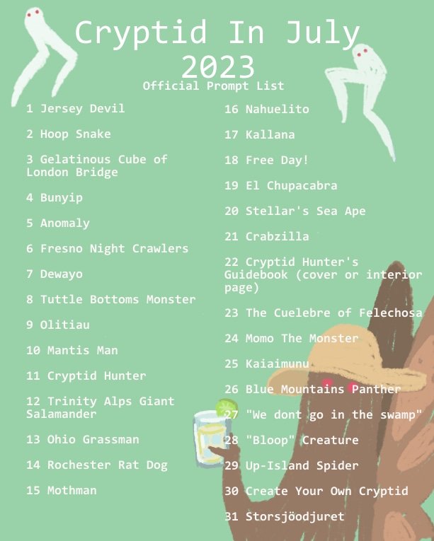 Putting this up for anyone who hasn't seen it yet! #CryptidinJuly2023 art prompt list! Create something for the day's prompt: 2D, 3D, writing, music, sewing, etc. All mediums are welcome! Use the tag above or #CryptidinJuly 
Don't stress about doing them all. Just  have fun 👽