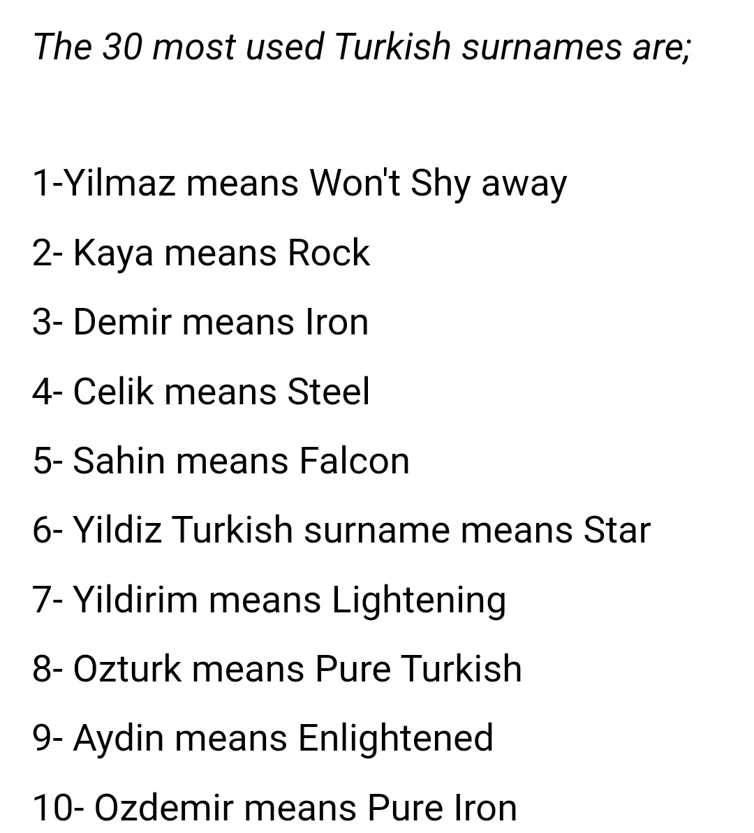 Turkish last names are so funny. Instead of being a historical byproduct (thus mostly being occupational or paternal names like Miller or Johnson), they were created de novo in the 20s and people got to choose their own names, which is why the most popular names are all so heavy