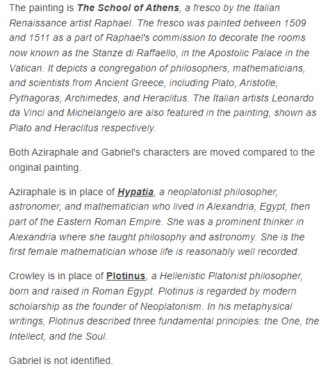 Aziraphale is in place of Hypatia, a neoplatonist philosopher, astronomer, and mathematician; first female mathematician whose life is reasonably well recorded.
Crowley is in place of Plotinus, a Hellenistic Platonist philosopher
Gabriel is not identified.
#GoodOmens #GoodOmens2