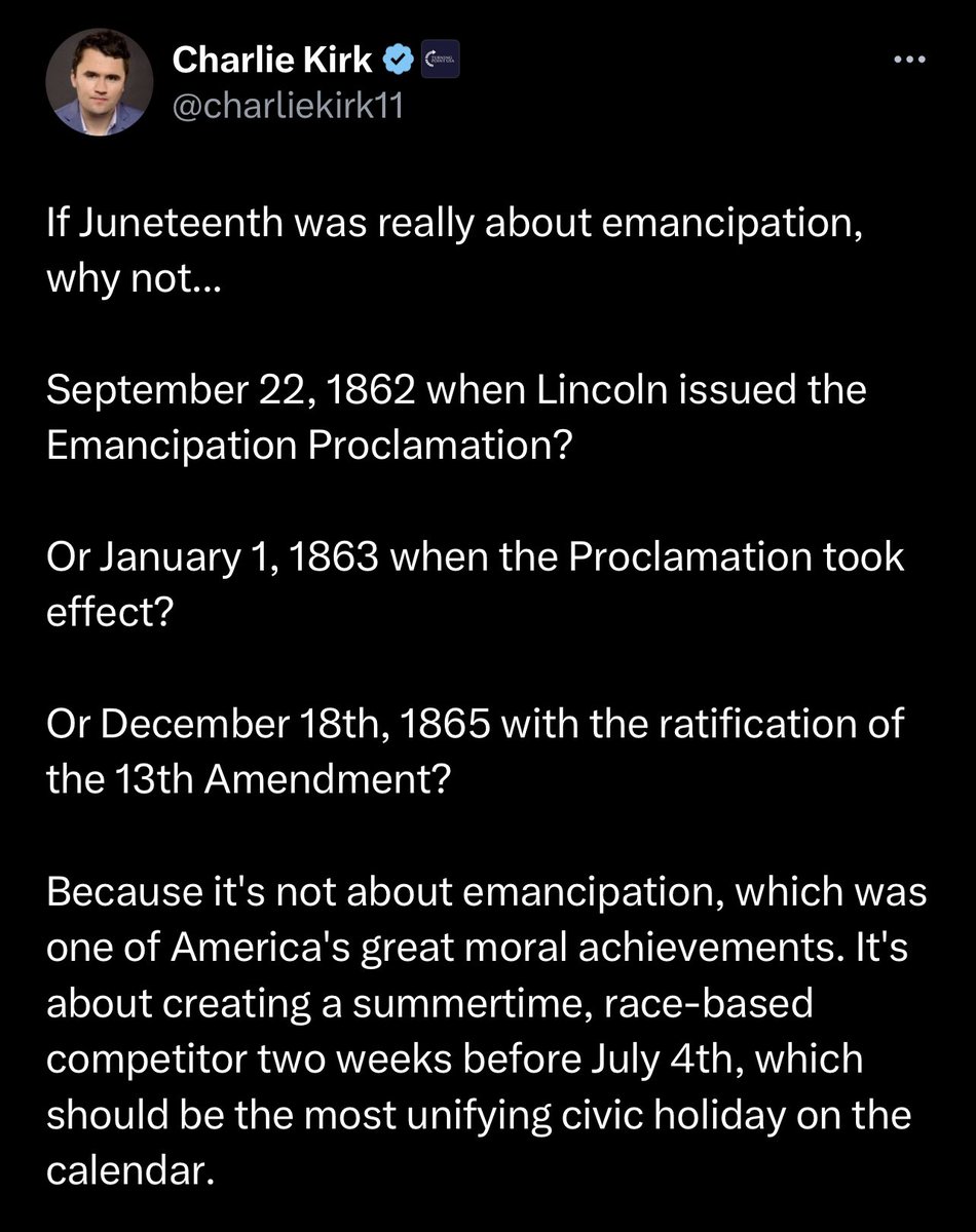 Charlie Kirk doesn’t know why June 19th is celebrated in America.

Let’s help him out…

Juneteenth commemorates the order issued by Major General Gordon Granger proclaiming freedom for all enslaved people in Texas on June 19, 1865, which was two and a half years after the