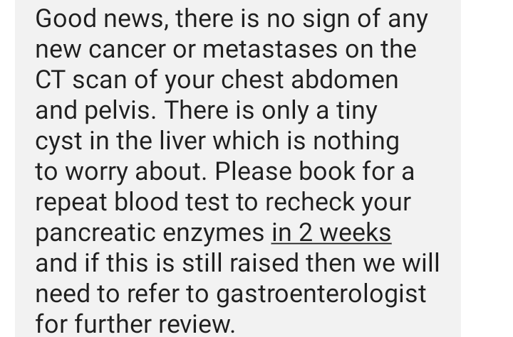 Great news on the scan no sign of any new cancer or metastases. Tiny cyst on the liver I will take that. More blood tests and possibly more delving to find out what the problem is but it's not a return of the C word. Thank you everyone for your kind words and wishes.