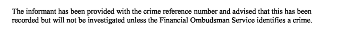 Carlier_J87's tweet photo. Extraordinary statement found in a Met Police crime report obtained via a DSAR: 

"The informant has been provided with the crime reference number and advised this has been recorded but will not be investigated unless the Financial Ombudsman Service [FOS] identifies a crime"

[this was never conveyed to the victim who is uncomfortably referred to as 'informant'].

How can the Met Police possibly be avoiding investigating serious financial crimes on this basis?!?!?!

Is this why the Met Police fail to investigate all crimes involving FCA authorised firms and banks?

Because they have established a protocol whereby they will not investigate at all unless the FOS first reports the crime to them. A protocol, that's clear as day in this report, but that is not being disclosed to public and victims.

The FOS has no scope for crime. Crime is entirely within the scope of the Police.

How can a police force be using such a protocol when a serious crime was reported to them along with evidence to support the allegations, and with intent to avoid investigating it?

It is more disturbing when you consider that this crime report also included this:

"The informant does not believe the Financial Ombudsman Service are fit for purpose so is refusing to contact them."

The victim told them in no uncertain terms that they would not be taking this to the FOS.

More evidence for the @CommonsJustice who asked the CPS last year why there are so few prosecutions for fraud. 

Like the evidence I presented to the Committee proving Actionfraud and City of London Police are not reviewing any fraud reports (just sending out timed fob off responses 28 days after the report was filed), here is further evidence proving that the lack of prosecutions is due to the fact that the Police have adopted a variety of disturbing protocols to avoid investigating these crimes in the first instance.

@TransparencyTF @APPGbanking @appgonpbandffs @CommonsTreasury