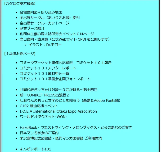 カタログ基本機能として、会場案内図/索引/カットページ/企業ブース紹介等の他、読み物として、記録班報告/アフターレポート/取材申込一覧/企画フォトレポ/マンレポ/共同代表ぶっちゃけ対談/新・COMIKET PRESS出張版/しおりんのもっと文字のことを知ろう等々を掲載。#C102 https://www.comiket.co.jp/info-a/CatalogShop.html