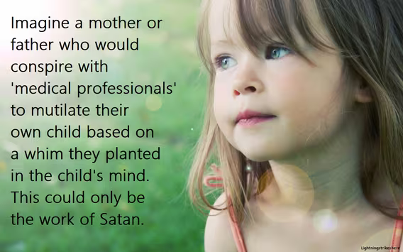 Satan is thriving in America. It's both frightening and disgusting. What kind of parent would join in the mutilation of their own child?