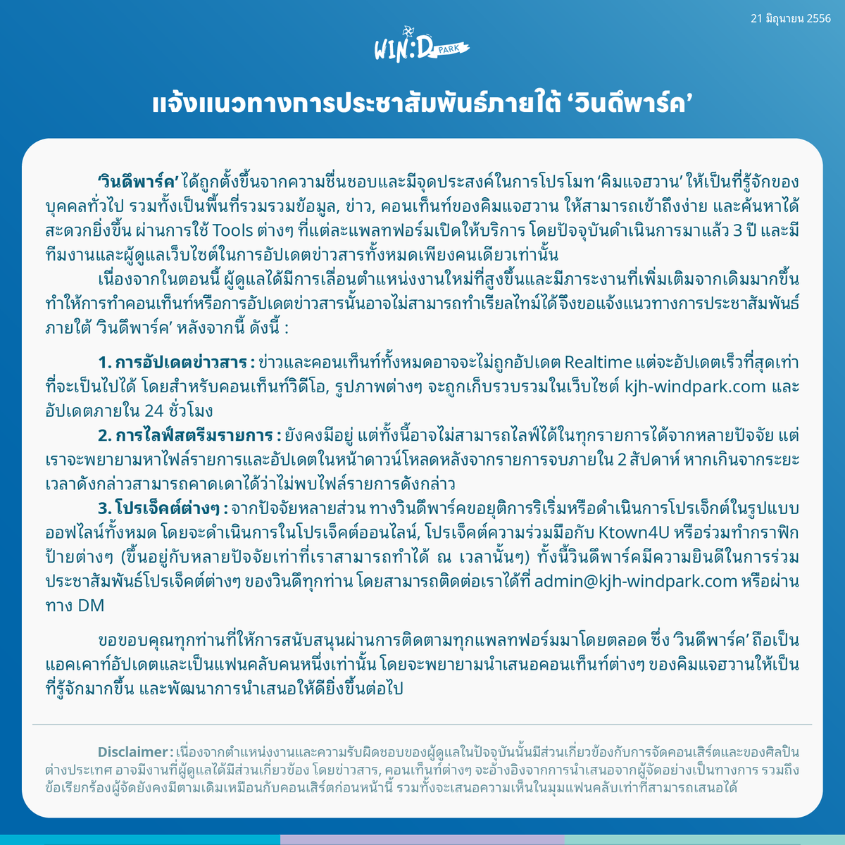 kjh_windpark's tweet photo. [📢 แจ้งแนวทางการประชาสัมพันธ์ภายใต้ ‘วินดึพาร์ค’]

เนื่องจากในตอนนี้ ผู้ดูแลได้มีการเลื่อนตำแหน่งงานใหม่ที่สูงขึ้นและมีภาระงานที่เพิ่มเติมจากเดิมมากขึ้น ทำให้การทำคอนเท็นท์หรือการอัปเดตข่าวสารนั้นอาจไม่สามารถทำเรียลไทม์ได้ จึงขอแจ้งแนวทางการประชาสัมพันธ์ภายใต้ ‘วินดึพาร์ค’ หลังจากนี้ ตามรายละเอียดนี้ 

ขอขอบคุณทุกท่านที่ให้การสนับสนุนผ่านการติดตามทุกแพลทฟอร์มมาโดยตลอด ซึ่ง ‘วินดึพาร์ค’ ถือเป็นแอคเคาท์อัปเดตและเป็นแฟนคลับคนหนึ่งเท่านั้น โดยจะพยายามนำเสนอคอนเท็นท์ต่างๆ ของคิมแจฮวานให้เป็นที่รู้จักมากขึ้น และพัฒนาการนำเสนอให้ดียิ่งขึ้น��่อไป 🙇🏻‍♂️

#윈드파크 #KJHwindPark