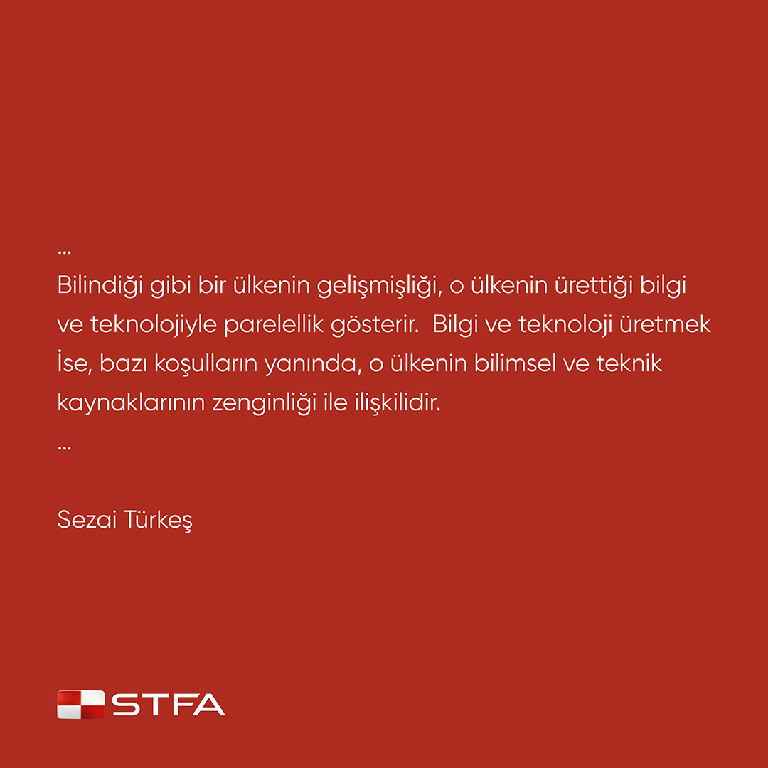 Bilindiği gibi bir ülkenin gelişmişliği, o ülkenin ürettiği bilgi ve teknolojiyle parelellik gösterir. Bilgi ve teknoloji üretmek ise, bazı koşulların yanında, o ülkenin bilimsel ve teknik kaynaklarının zenginliği ile ilişkilidir.

Sezai Türkeş

#stfa #stfaholding