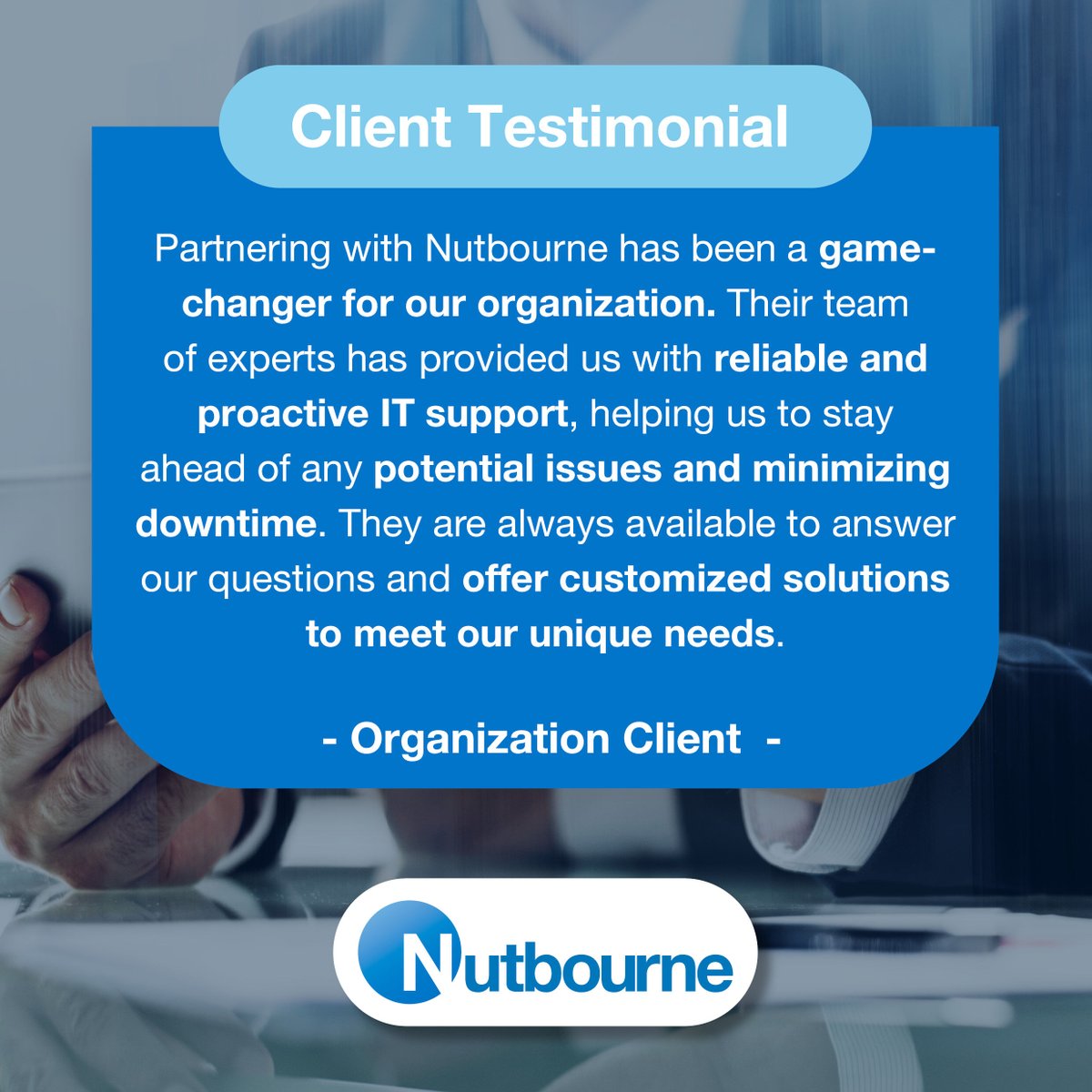 Partnering with Nutbourne has been a game-changer. Their team of experts has provided us with reliable & proactive IT support, helping us stay ahead of any potential issues and minimizing downtime. They are always available to answer our questions and offer customized solutions.