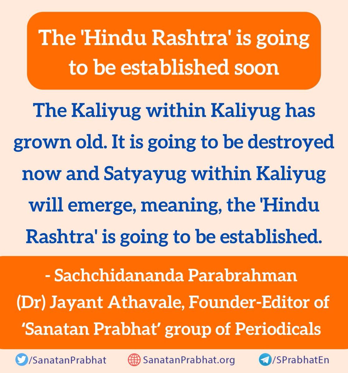 The Kaliyug within Kaliyug has grown old. It is going to be destroyed now and Satyayug within Kaliyug will emerge, meaning, the 'Hindu Rashtra' is going to be established.

✍️Sachchidananda Parabrahman (Dr) Jayant Athavale

#UniteForHinduRashtra
 हिन्दू राष्ट्र से हिन्दू विश्व तक