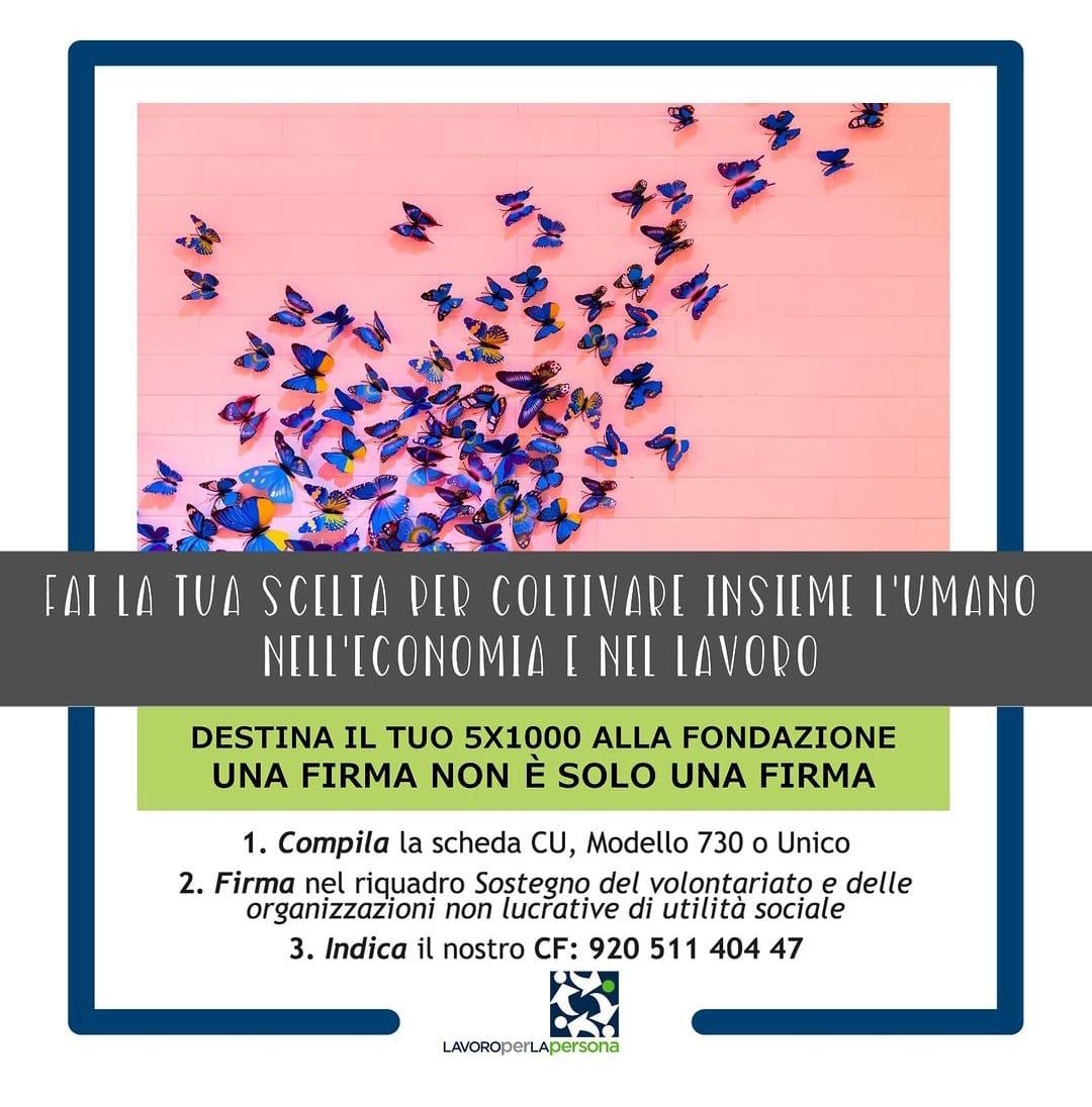 Da più di un decennio cerchiamo di riflettere sulla centralità della persona nel mondo del lavoro.
Ecco perché ci chiamiamo #Lavoroperlapersona.

Aiutaci a costruire una società ed un'economia più giusta.

Destina il tuo 5x1000 alla Fondazione Lavoroperlapersona.

Grazie!