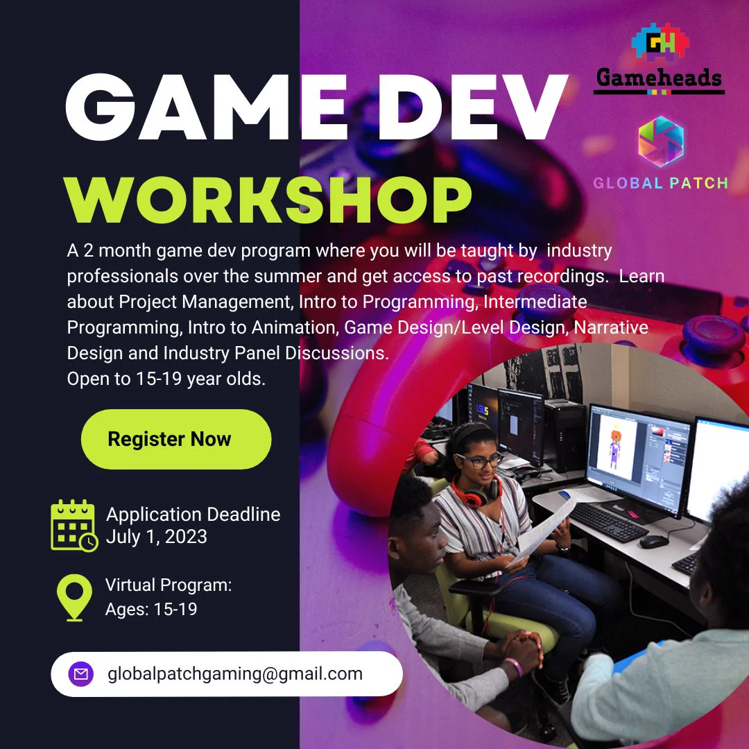 May be a graphic of 2 people and text that says 'GLOBAL PATCH ট GAME DEV Gameheads WORKSHOP A month game dev program where you will be taught by industry professionals over the summer and get access to past recordings. Learn about Project Management, Intro to Programming, Intermediate Programming, Intro Animation, Game Design/Level Design, Narrative Design and Industry Panel Discussions. Open to 15-19 year olds. Register Now Application Deadline July 1, 2023 Virtual Program: Ages: 15-19 globalpatchgaming@gmail.com' .