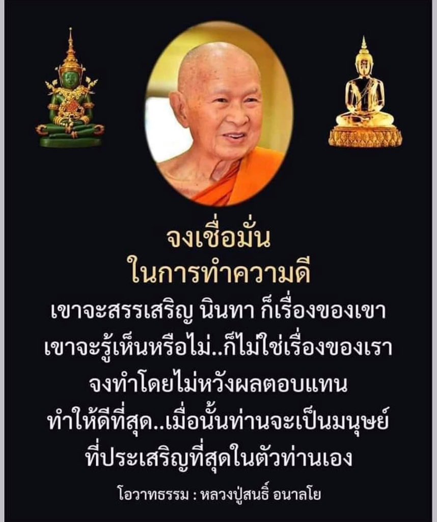 “จงเชื่อมั่นในการทำความดี 
เขาจะสรรเสริญ นินทาก็เป็น
เรื่องของเขา เขาจะรู้จะเห็น
หรือไม่ก็ไม่ใช่เรื่องของเรา  
จงทำโดยไม่หวังผลตอบแทน 
ทำให้ดีที่สุด เมื่อนั้นท่านจะเป็น
มนุษย์ที่ประเสริฐที่สุดในตัว
ของท่าน”        

คำสอนหลวงปู่สนธิ์ อนาลโย