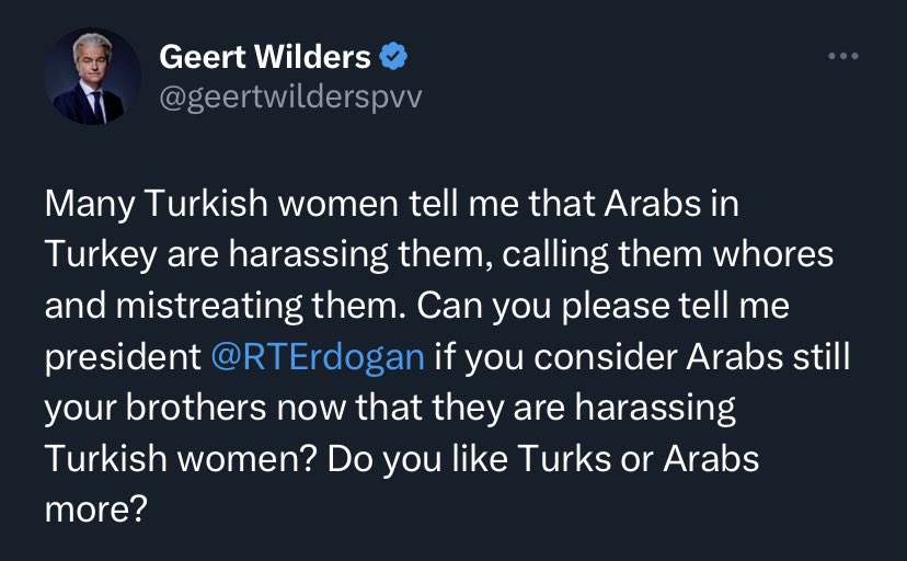 📌SKANDAL | Hollandalı siyasetçi Geert Wilders’ın Cumhurbaşkanı Erdoğan’a yönelik paylaşımı:

“Birçok Türk kadını bana, Türkiye'deki Arapların kendilerini taciz ettiğini, onlara fahişe dediğini ve onlara kötü davrandığını söylüyor. 

Lütfen bana söyler misiniz başkan Erdoğan,Türk