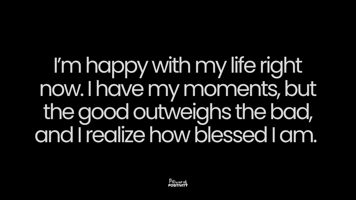 I’m happy with my life right now. I have my moments, but the good outweighs the bad, and I realize how blessed I am.